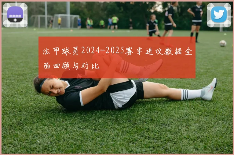 法甲球员2024-2025赛季进攻数据全面回顾与对比