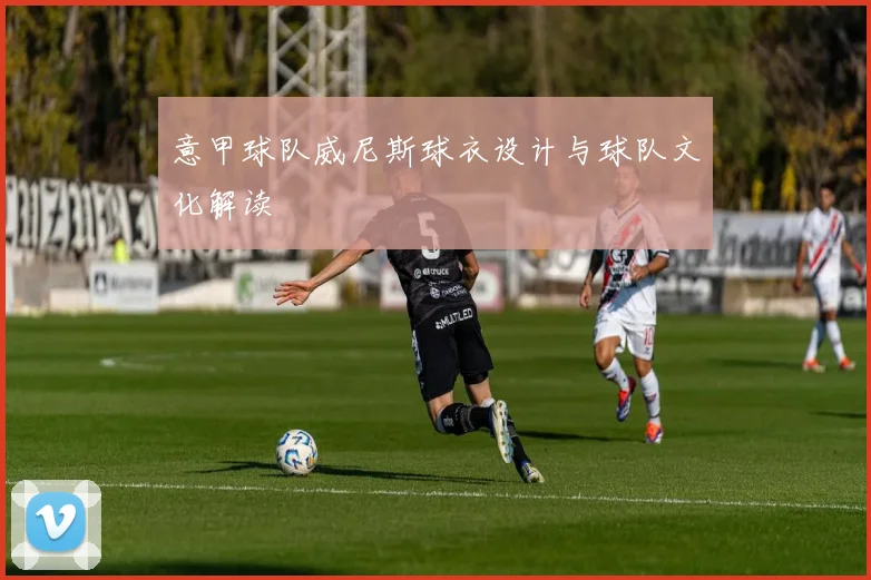 意甲球队威尼斯球衣设计与球队文化解读