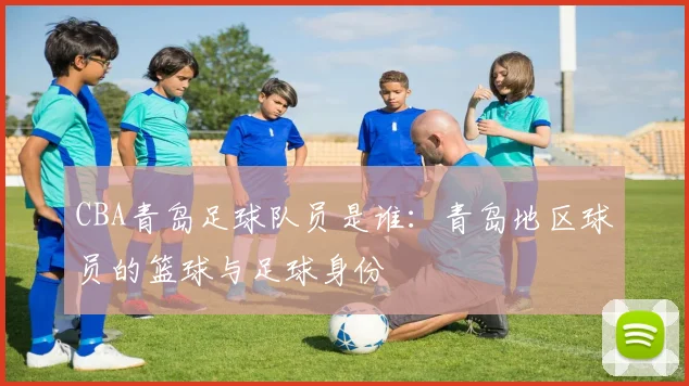 CBA青岛足球队员是谁:青岛地区球员的篮球与足球身份