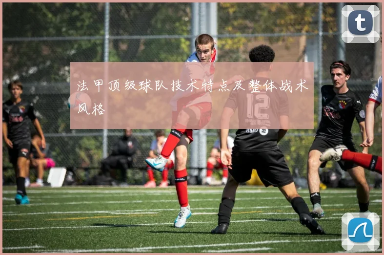 法甲顶级球队技术特点及整体战术风格