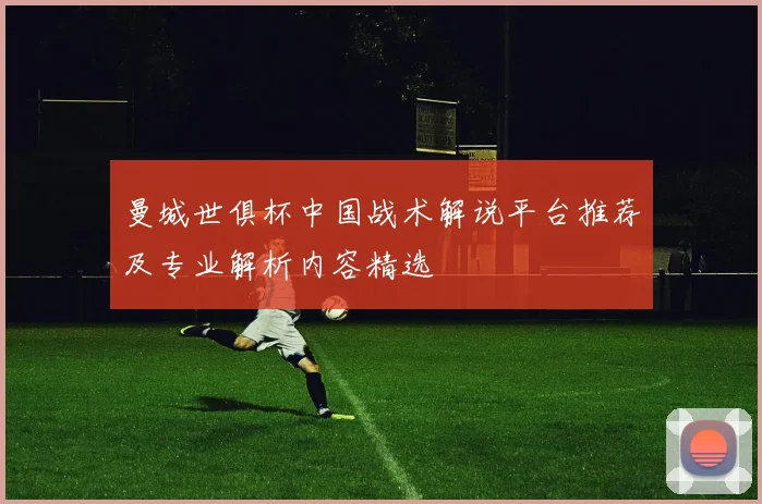 曼城世俱杯中国战术解说平台推荐及专业解析内容精选