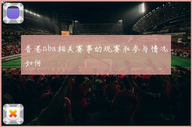 香港nba相关赛事的观赛和参与情况如何
